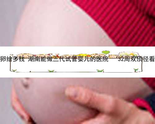 湖南捐卵给多钱 湖南能做三代试管婴儿的医院 ‘32周双顶径看男女’