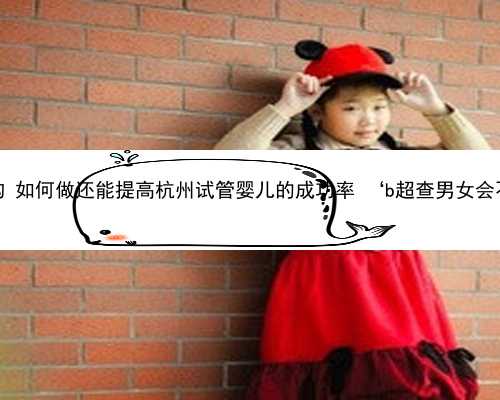 杭州怎么找靠谱助孕机构 如何做还能提高杭州试管婴儿的成功率 ‘b超查男女会